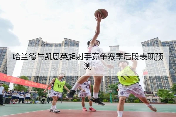 哈兰德与凯恩英超射手竞争赛季后段表现预测